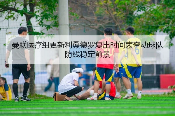 曼联医疗组更新利桑德罗复出时间表牵动球队防线稳定前景