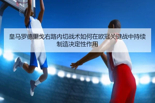 皇马罗德里戈右路内切战术如何在欧冠关键战中持续制造决定性作用